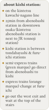 about kishi station:
on the kintetsu kawachi-nagano line
25min from abenobashi station in downtown osaka (kintetsu abenobashi station is next to JR tennoji station)
kishi station is between tondabayashi & furu-ichi stations
semi-express trains (green marque) go direct from abenobashi to kishi
express trains (orange marque) change at furu-ichi
go out the west exit and wait at the top of the stairs
