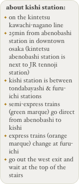 about kishi station:
on the kintetsu kawachi-nagano line
25min from abenobashi station in downtown osaka (kintetsu abenobashi station is next to JR tennoji station)
kishi station is between tondabayashi & furu-ichi stations
semi-express trains (green marque) go direct from abenobashi to kishi
express trains (orange marque) change at furu-ichi
go out the west exit and wait at the top of the stairs